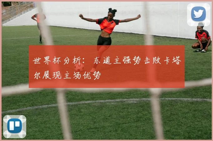 世界杯分析：东道主强势击败卡塔尔展现主场优势
