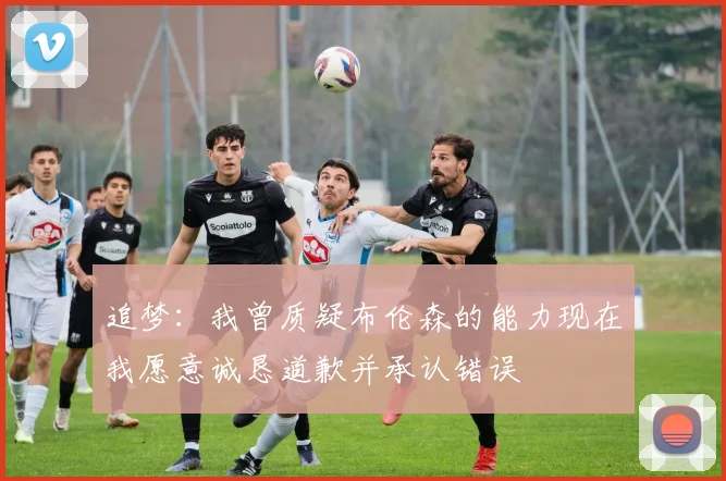 追梦：我曾质疑布伦森的能力现在我愿意诚恳道歉并承认错误
