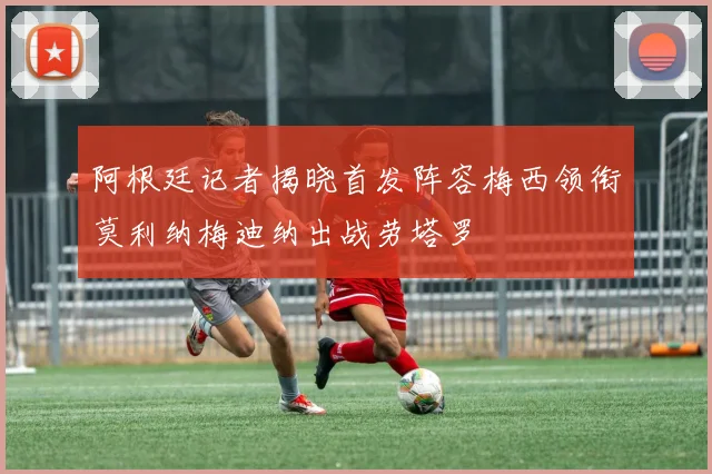 阿根廷记者揭晓首发阵容梅西领衔莫利纳梅迪纳出战劳塔罗