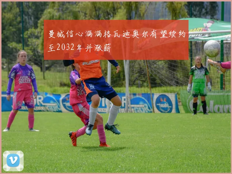 曼城信心满满格瓦迪奥尔有望续约至2032年并涨薪