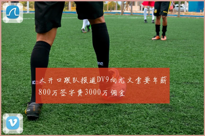 大开口跟队报道DV9向尤文索要年薪800万签字费3000万佣金