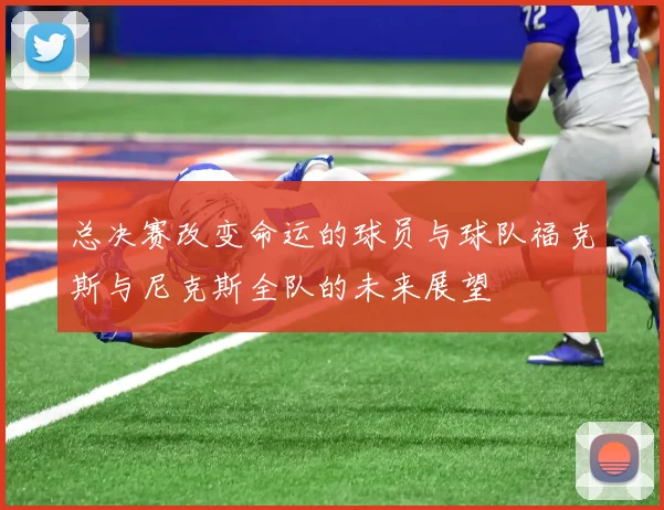 总决赛改变命运的球员与球队福克斯与尼克斯全队的未来展望