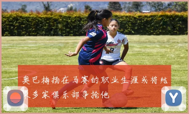 奥巴梅扬在马赛的职业生涯或将结束多家俱乐部争抢他