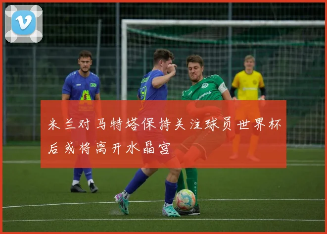 米兰对马特塔保持关注球员世界杯后或将离开水晶宫