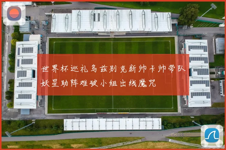 世界杯巡礼乌兹别克新帅卡帅带队妖星助阵难破小组出线魔咒