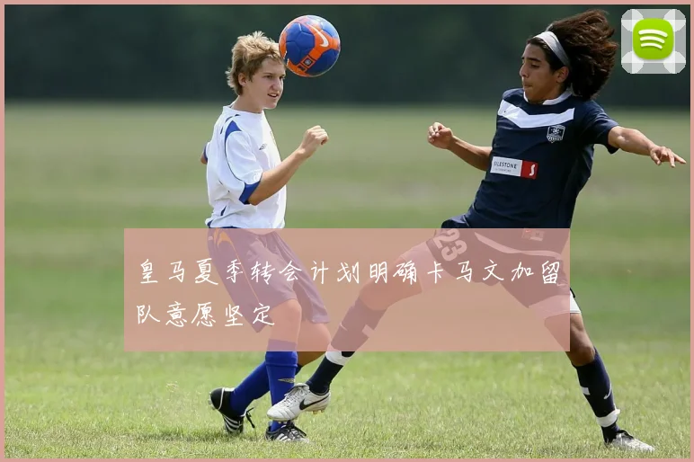 皇马夏季转会计划明确卡马文加留队意愿坚定