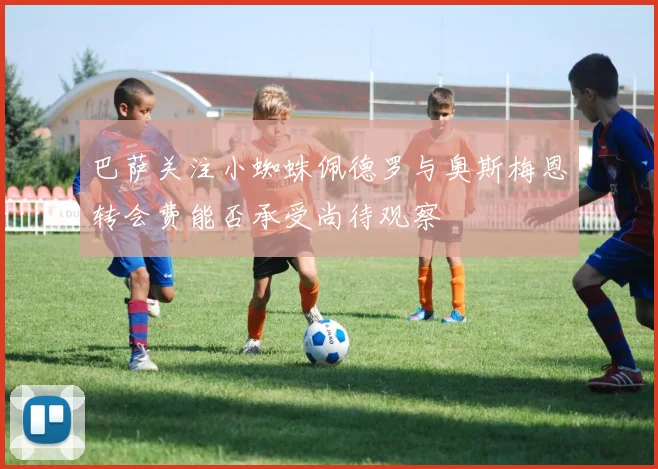 巴萨关注小蜘蛛佩德罗与奥斯梅恩转会费能否承受尚待观察