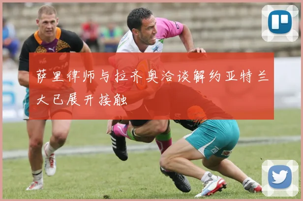 萨里律师与拉齐奥洽谈解约亚特兰大已展开接触
