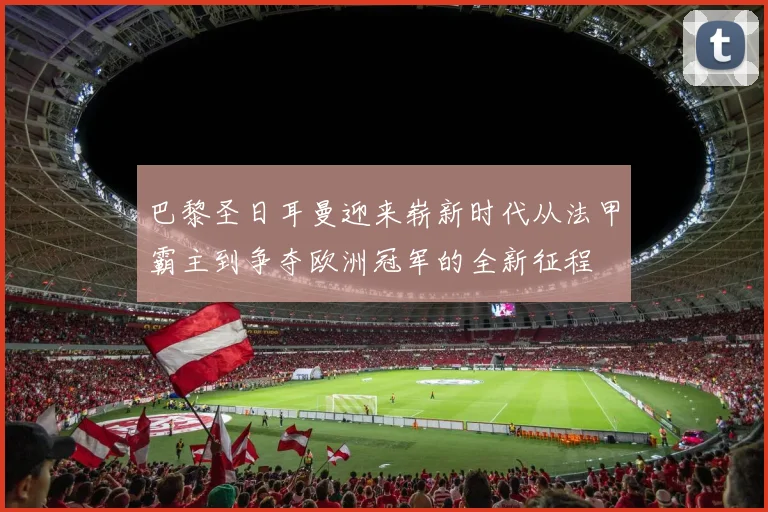 巴黎圣日耳曼迎来崭新时代从法甲霸主到争夺欧洲冠军的全新征程