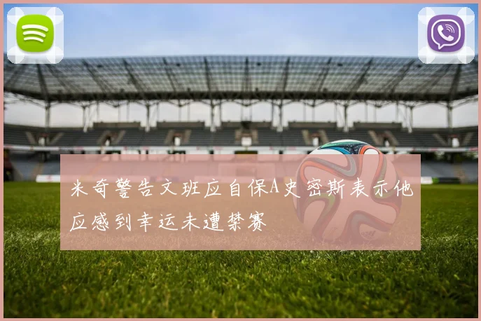 米奇警告文班应自保A史密斯表示他应感到幸运未遭禁赛