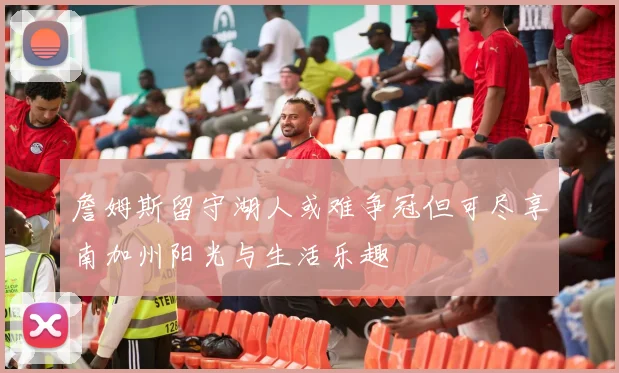 詹姆斯留守湖人或难争冠但可尽享南加州阳光与生活乐趣